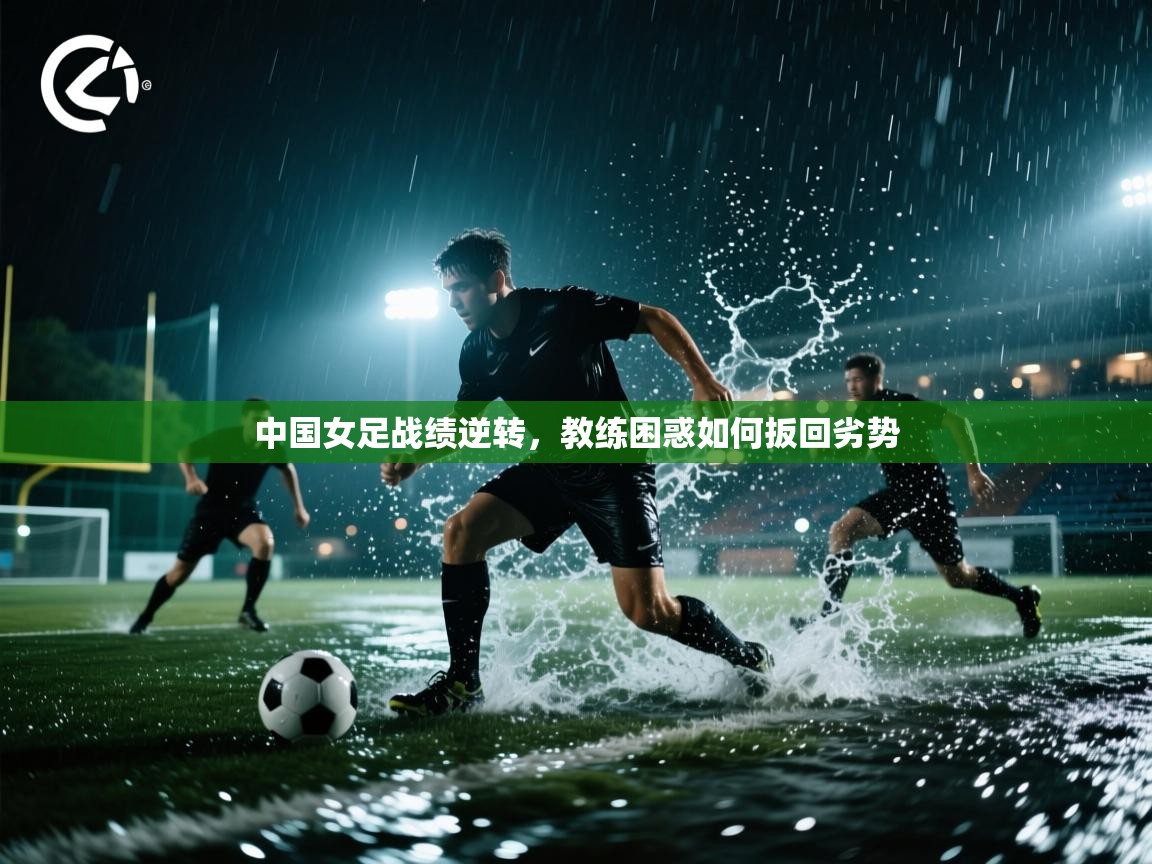 中国女足战绩逆转,教练困惑如何扳回劣势 第1张