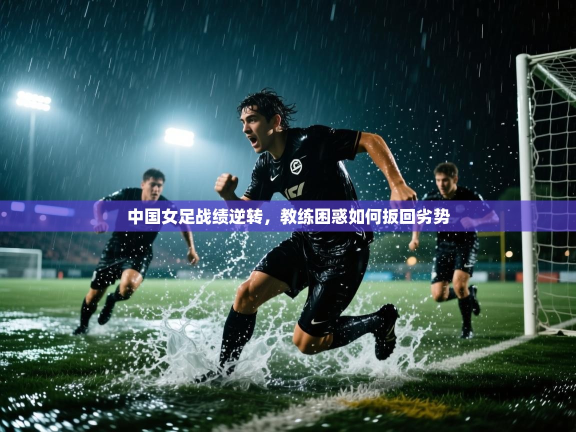 中国女足战绩逆转,教练困惑如何扳回劣势 第2张